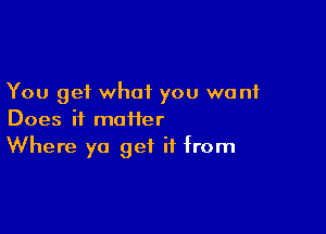 You get what you want

Does it maHer
Where ya get if from