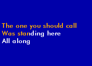 The one you should call

Was standing here
All along