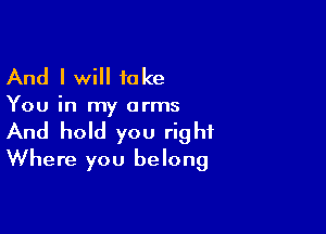 And I will take

You in my arms

And hold you right
Where you belong