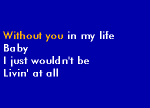 Without you in my life
Ba by

I iusf would n'f be
Livin' at all