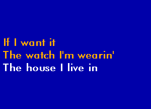 If I want it

The watch I'm wearin'
The house I live in
