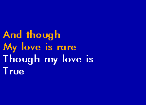 And though

My love is rare

Though my love is

True