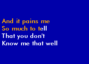 And it pains me
So much to fell

That you don't
Know me that well