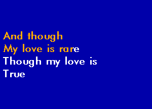 And though

My love is rare

Though my love is

True