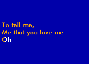 To tell me,

Me that you love me

Oh