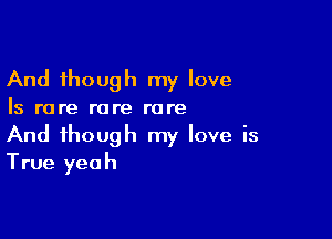 And though my love

Is rare rare rare

And though my love is
True yeah