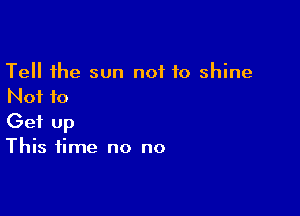 Tell the sun not to shine
Not to

Get Up
This time no no