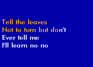 Tell the leaves
Not to turn but don't
Ever tell me

I'll learn no no