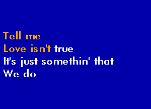 Tell me
Love is n'f irue

Ifs just somethin' that

We do