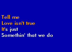 Tell me
Love is n'f irue

Ifs just
Somethin' that we do