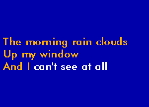 The morning rain clouds

Up my window
And I can't see of all