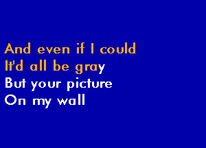 And even if I could

Ifd all be gray

Buf your picture
On my wall
