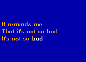 It reminds me

That ifs not so bad
It's not so bad