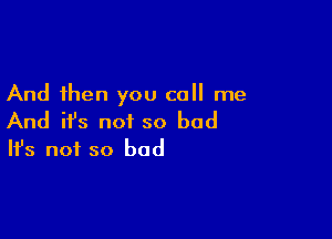 And then you call me

And ifs not so bad
It's not so bad