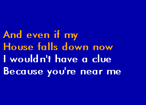 And even if my
House falls down now

I would n'i have a clue
Because you're near me