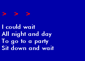 I could we it

All night and day
To go to a party
Sit down and wait