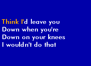 Think I'd leave you

Down when you're

Down on your knees
I would n'f do that