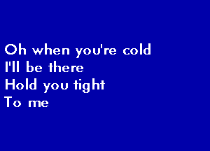 Oh when you're cold
I'll be there

Hold you fig ht

To me