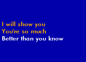 I will show you

You're so much
Befter than you know