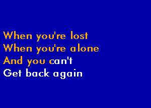 When you're lost
When you're alone

And you can't
Get back again