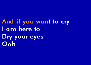 And if you want to cry
I am here to

Dry your eyes
Ooh