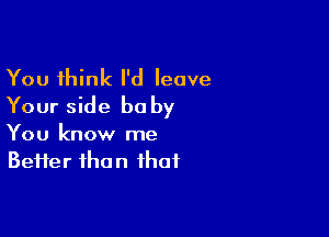 You think I'd leave
Your side baby

You know me
Better than that