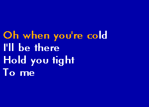 Oh when you're cold
I'll be there

Hold you fig ht

To me