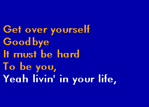 Get over yourself

Good bye

It must be hard
To be you,
Yeah livin' in your life,