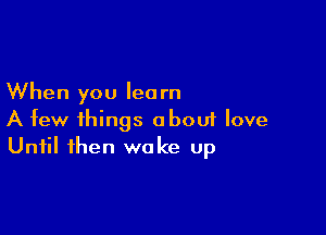 When you lea rn

A few things abouf love
Until then wake up