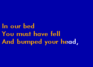 In our bed

You must have fell

And bumped your head,