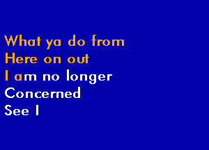 What ya do from

Here on out

I am no longer
Concerned

See I