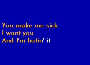 You make me sick

I want you
And I'm hotin' if