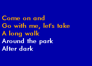 Come on and
Go with me, lefs take

A long walk
Around the park
After dark