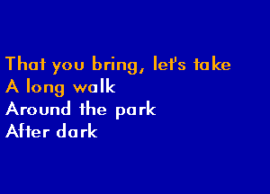 That you bring, let's take
A long walk

Around the park
After dark