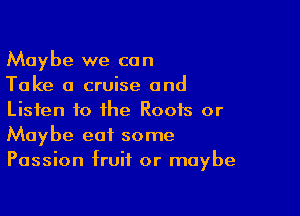 Maybe we can
Take a cruise and

Listen to the Roots or
Maybe eat some
Passion fruit or maybe