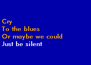 Cry
To the blues

Or maybe we could
Just be silent