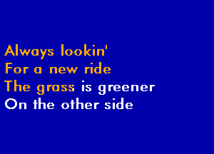 Always lookin'
For a new ride

The grass is greener
On the other side