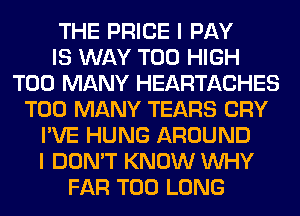 THE PRICE I PAY
IS WAY T00 HIGH
TOO MANY HEARTACHES
TOO MANY TEARS CRY
I'VE HUNG AROUND
I DON'T KNOW WHY
FAR T00 LONG