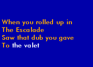 When you rolled up in
The Escalode

Saw that dub you gave
To the valet