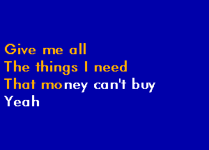 Give me all
The things I need

That money can't buy
Yeah