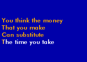 You think the money
That you make

Can substitute
The time you take