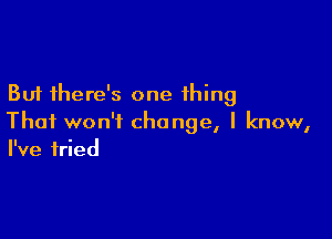 But there's one thing

That won't change, I know,
I've tried