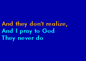 And they don't realize,

And I pray to God
They never do