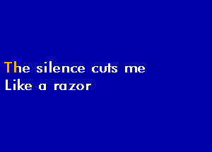 The silence cuts me

Like a razor