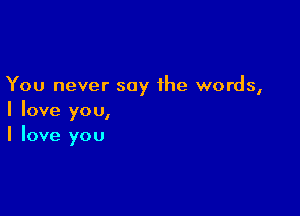 You never say the words,

I love you,
I love you