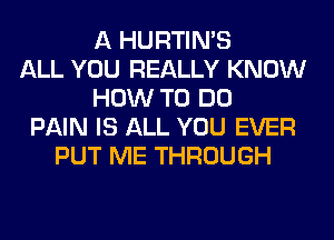 A HURTIN'S
ALL YOU REALLY KNOW
HOW TO DO
PAIN IS ALL YOU EVER
PUT ME THROUGH