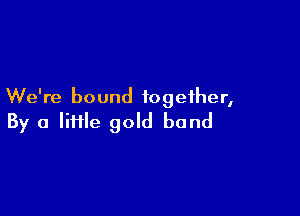 We're bound together,

By a lime gold bond