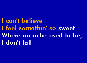 I can't believe
I feel somethin' so sweet

Where an ache used to be,

I don't fall