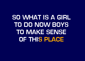 SO WHAT IS A GIRL
TO DO NOW BOYS

TO MAKE SENSE
OF THIS PLACE