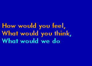 How would you feel,

What would you think,
What would we do